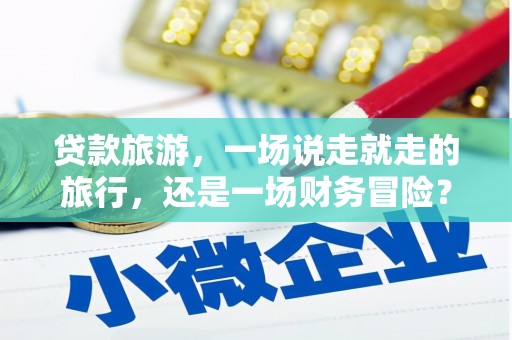 麻江贷款旅游，一场说走就走的旅行，还是一场财务冒险？