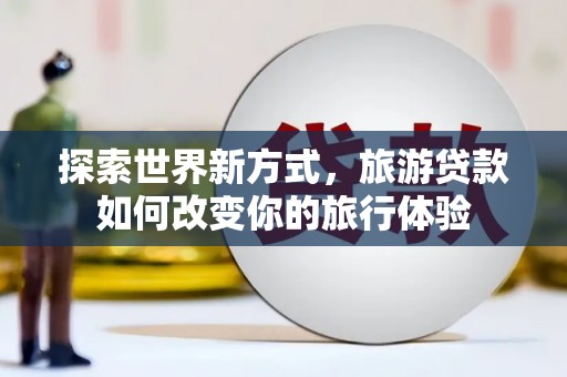 麻江探索世界新方式，旅游贷款如何改变你的旅行体验