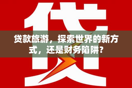 麻江贷款旅游，探索世界的新方式，还是财务陷阱？