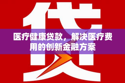 麻江医疗健康贷款，解决医疗费用的创新金融方案