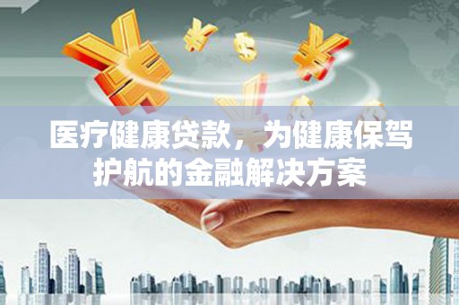麻江医疗健康贷款，为健康保驾护航的金融解决方案